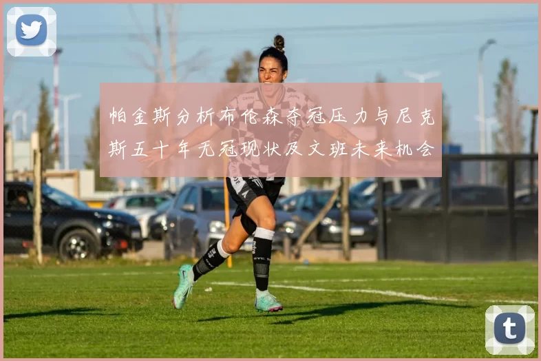帕金斯分析布伦森夺冠压力与尼克斯五十年无冠现状及文班未来机会
