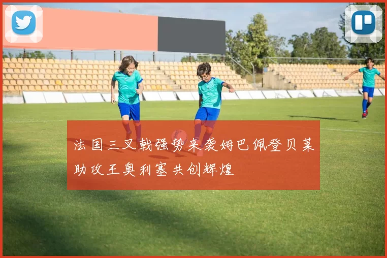 法国三叉戟强势来袭姆巴佩登贝莱助攻王奥利塞共创辉煌
