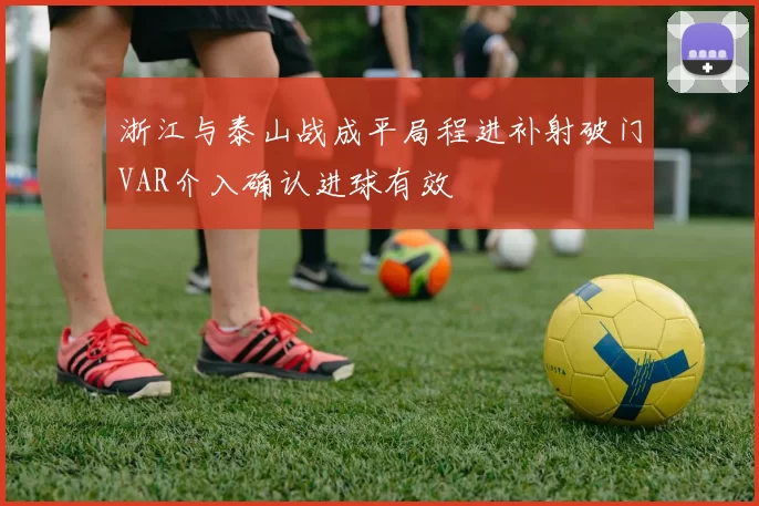 浙江与泰山战成平局程进补射破门VAR介入确认进球有效