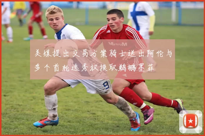 美媒提出交易方案骑士送出阿伦与多个首轮选秀权换取鹈鹕墨菲