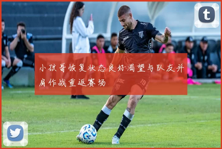小孩哥恢复状态良好渴望与队友并肩作战重返赛场