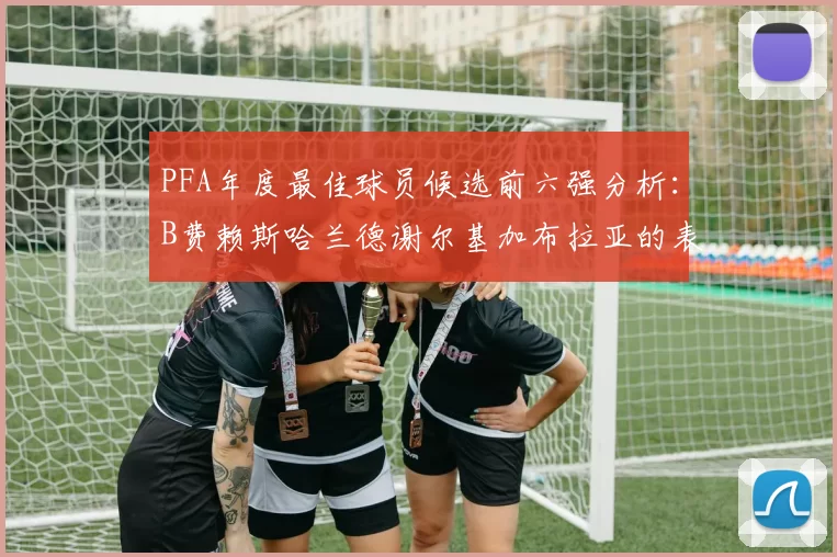 PFA年度最佳球员候选前六强分析：B费赖斯哈兰德谢尔基加布拉亚的表现对比