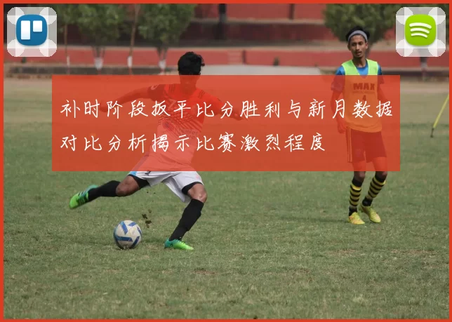 补时阶段扳平比分胜利与新月数据对比分析揭示比赛激烈程度