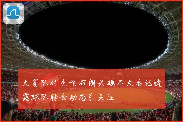 火箭队对杰伦布朗兴趣不大名记透露球队转会动态引关注