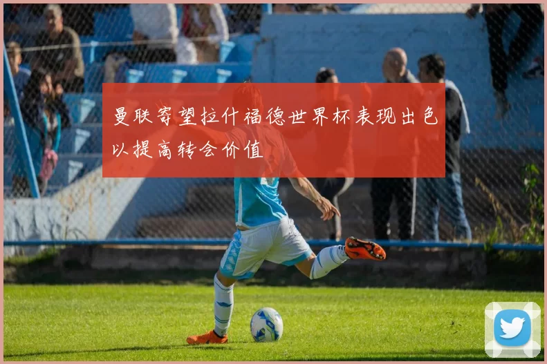曼联寄望拉什福德世界杯表现出色以提高转会价值