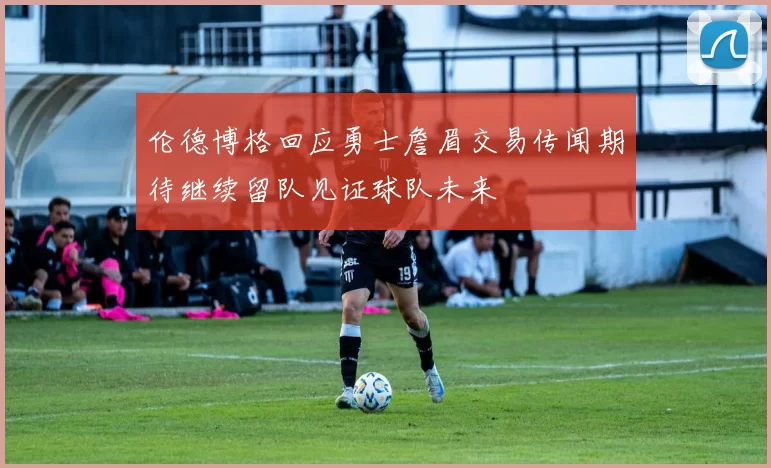 伦德博格回应勇士詹眉交易传闻期待继续留队见证球队未来