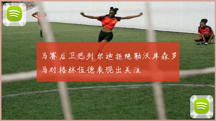 马赛后卫巴列尔迪拒绝勒沃库森罗马对格林伍德表现出关注