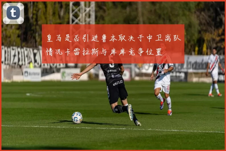 皇马是否引进鲁本取决于中卫离队情况卡雷拉斯与库库竞争位置