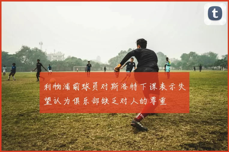 利物浦前球员对斯洛特下课表示失望认为俱乐部缺乏对人的尊重