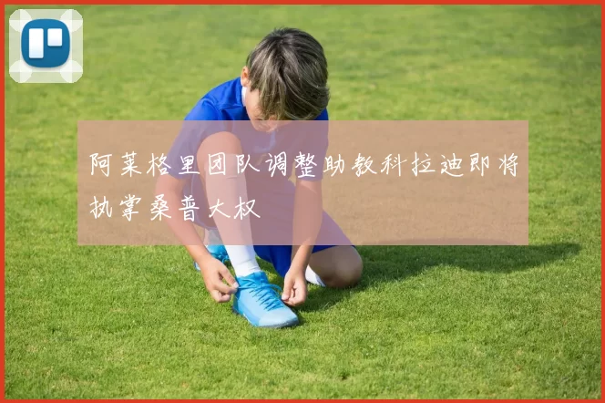 阿莱格里团队调整助教科拉迪即将执掌桑普大权
