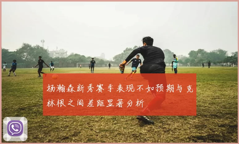 杨瀚森新秀赛季表现不如预期与克林根之间差距显著分析