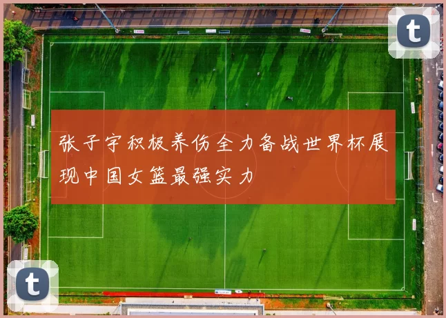 张子宇积极养伤全力备战世界杯展现中国女篮最强实力