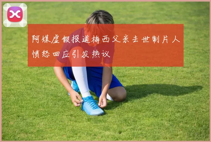 阿媒虚假报道梅西父亲去世制片人愤怒回应引发热议