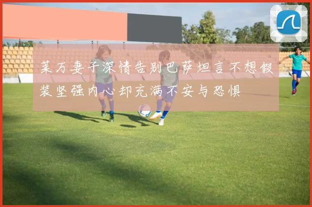 莱万妻子深情告别巴萨坦言不想假装坚强内心却充满不安与恐惧