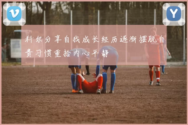 科尔分享自我成长经历逐渐摆脱自责习惯重拾内心平静