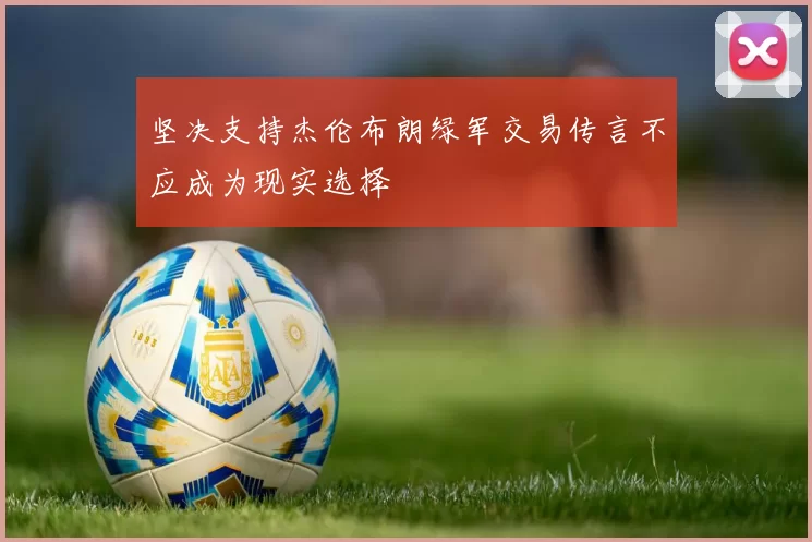 坚决支持杰伦布朗绿军交易传言不应成为现实选择
