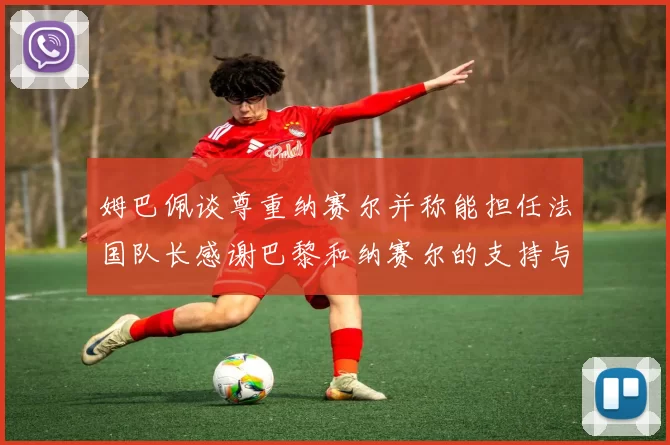 姆巴佩谈尊重纳赛尔并称能担任法国队长感谢巴黎和纳赛尔的支持与帮助