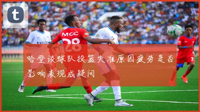 哈登谈球队投篮失准原因疲劳是否影响表现成疑问